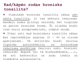 Kad/kāpēc rodas hronisks
tonsilīts?
●  Visbiežāk hronisks tonsilīts sākas pēc
akūta tonsilīta, jo tad akūtais iekaisums
mandeļu audos pilnīgi neizzūd, bet turpinās
un pāriet hroniskā formā. Šī slimība bieži
vien noris asimptomātiski, slēptā veidā.
● Tikai reti kad hroniskais tonsilīts sākas
bez iepriekšējas angīnas (2 - 4% no visiem
gadījumiem). Tā attīstību bieži veicina
ilgstoša    autoinfekcija   no     hroniskiem
iekaisuma perēkļiem (kariozi zobi, hroniski
iekaisumi degunā vai tā blakusdobumos,...),
kā   arī  bakteriāla   un  audu   lokāla   un
vispārēja autoalerģija.
 