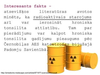 Interesants fakts -
   atsevišķos    literatūras     avotos
   minēts, ka radioaktīvais starojums
   arī    var    ierosināt    hroniska
   tonsilīta   attīstību.    Tam    par
   pierādījumu var kalpot hroniska
   tonsilīta gadījumu pieaugums pēc
   Černobiļas AES katastrofas bijušajā
   Padomju Savienībā.




http://emedicine.medscape.com/article/871977-overview#showall
 