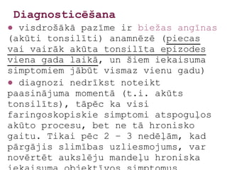 Diagnosticēšana
● visdrošākā pazīme ir biežas angīnas
(akūti tonsilīti) anamnēzē (piecas
vai vairāk akūta tonsilīta epizodes
viena gada laikā, un šiem iekaisuma
simptomiem jābūt vismaz vienu gadu)
● diagnozi nedrīkst noteikt
paasinājuma momentā (t.i. akūts
tonsilīts), tāpēc ka visi
faringoskopiskie simptomi atspoguļos
akūto procesu, bet ne tā hronisko
gaitu. Tikai pēc 2 – 3 nedēļām, kad
pārgājis slimības uzliesmojums, var
novērtēt aukslēju mandeļu hroniska
 