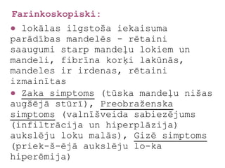 Farinkoskopiski:
● lokālas ilgstoša iekaisuma
parādības mandelēs - rētaini
saaugumi starp mandeļu lokiem un
mandeli, fibrīna korķi lakūnās,
mandeles ir irdenas, rētaini
izmainītas
● Zaka simptoms (tūska mandeļu nišas
augšējā stūrī), Preobraženska
simptoms (valnīšveida sabiezējums
(infiltrācija un hiperplāzija)
aukslēju loku malās), Gizē simptoms
(priek-š-ējā aukslēju lo-ka
hiperēmija)
 