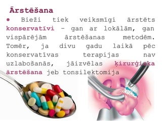 Ārstēšana
●   Bieži   tiek   veiksmīgi   ārstēts
konservatīvi – gan ar lokālām, gan
vispārējām     ārstēšanas     metodēm.
Tomēr,   ja   divu   gadu  laikā   pēc
konservatīvas       terapijas      nav
uzlabošanās,    jāizvēlas   ķirurģiska
ārstēšana jeb tonsilektomija
 