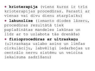 ● krioterapija (viens kurss ir trīs
krioterapijas procedūras. Parasti ar
vienas vai divu dienu starplaiku)
● lakunolīze (izmanto diodes lāzeru,
procedūras rezultātā tiek
paplašinātas mandeles lakūnas un
līdz ar to uzlabota tās drenāža)
● fizioprocedūras ar ultraskaņu
(ultraskaņa uzlabo asins un limfas
cirkulāciju, labvēlīgi iedarbojas uz
centrālo nervu sistēmu un veicina
iekaisuma sadzīšanu)
 