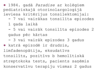 ● 1984. gadā Paradise ar kolēģiem
pediatriskajā otorinolargoloģijā
ieviesa kritērijus tonsilektomijai:
  - 7 vai vairākas tonsilīta epizodes
  1 gada laikā
  - 5 vai vairāk tonsilīta epizodes 2
  gadus pēc kārtas
  - 3 vai vairāk epizodes 3 gadus
● katrā epizodē ir drudzis,
limfadenopātija, eksudatīvs
tonsilīts, pozitīvs b hemolītiskā
streptokoka tests, pacients saņēmis
konservatīvu terapiju vismaz 2 gadus
 