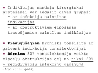 ● Indikācijas mandeļu ķirurģiskai
ārstēšanai var iedalīt divās grupās:
  - ar infekciju saistītas
  indikācijas
  - ar obstruktīviem elpošanas
  traucējumiem saistītas indikācijas

● Pieaugušajiem hronisks tonsilīts ir
galvenā indikācija tonsilektomijai
● Bērniem 80% tonsilektomiju veikts
elpceļu obstrukcijas dēļ un tikai 20%
- recidivējošu infekciju gadījumā
(ASV 2009. gads)
 