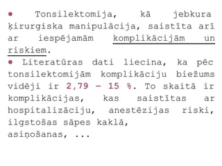 ●    Tonsilektomija,    kā    jebkura
ķirurģiska manipulācija, saistīta arī
ar    iespējamām   komplikācijām    un
riskiem.
● Literatūras dati liecina, ka pēc
tonsilektomijām komplikāciju biežums
vidēji ir 2,79 – 15 %. To skaitā ir
komplikācijas,   kas   saistītas    ar
hospitalizāciju, anestēzijas riski,
ilgstošas sāpes kaklā,
asiņošanas, ...
 