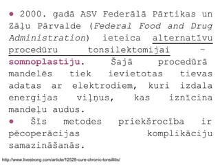 ● 2000. gadā ASV Federālā Pārtikas un
   Zāļu Pārvalde (Federal Food and Drug
   Administration) ieteica alternatīvu
   procedūru      tonsilektomijai      –
   somnoplastiju.     Šajā     procedūrā
   mandelēs   tiek    ievietotas   tievas
   adatas ar elektrodiem, kuri izdala
   enerģijas   viļņus,     kas   iznīcina
   mandeļu audus.
   ●   Šīs   metodes    priekšrocība   ir
   pēcoperācijas             komplikāciju
   samazināšanās.
http://www.livestrong.com/article/12528-cure-chronic-tonsillitis/
 