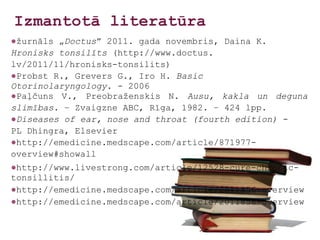 Izmantotā literatūra
●žurnāls „Doctus” 2011. gada novembris, Daina K.
Hronisks tonsilīts (http://www.doctus.
lv/2011/11/hronisks-tonsilits)
●Probst R., Grevers G., Iro H. Basic
Otorinolaryngology. - 2006
●Paļčuns V., Preobraženskis N. Ausu, kakla un deguna
slimības. – Zvaigzne ABC, Rīga, 1982. – 424 lpp.
●Diseases of ear, nose and throat (fourth edition) -
PL Dhingra, Elsevier
●http://emedicine.medscape.com/article/871977-
overview#showall
●http://www.livestrong.com/article/12528-cure-chronic-
tonsillitis/
●http://emedicine.medscape.com/article/2011856-overview
●http://emedicine.medscape.com/article/2011856-overview
 
