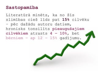 Sastopamība
Literatūrā minēts, ka no šīs
slimības cieš līdz pat 15% cilvēku
– pēc dažādu autoru datiem,
hronisks tonsilīts pieaugušajiem
cilvēkiem atrasts 4 – 10%, bet
bērniem – ap 12 – 15% gadījumu.
 