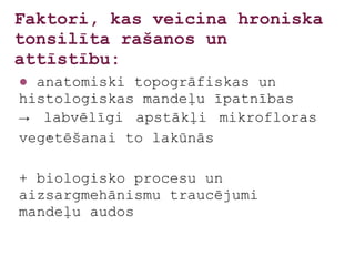 Faktori, kas veicina hroniska
tonsilīta rašanos un
attīstību:
● anatomiski topogrāfiskas un
histoloģiskas mandeļu īpatnības
→ labvēlīgi apstākļi mikrofloras
veģetēšanai to lakūnās

+ bioloģisko procesu un
aizsargmehānismu traucējumi
mandeļu audos
 