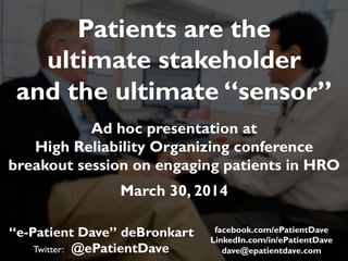 “e-Patient Dave” deBronkart
Twitter: @ePatientDave
Patients are the
ultimate stakeholder
and the ultimate “sensor”
Ad hoc presentation at
High Reliability Organizing conference
breakout session on engaging patients in HRO
March 30, 2014
facebook.com/ePatientDave
LinkedIn.com/in/ePatientDave
dave@epatientdave.com
 