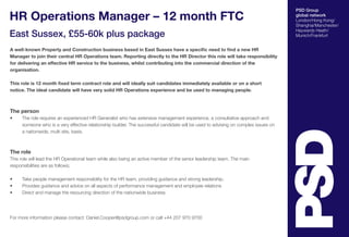PSD Group 
global network 
London/Hong Kong/ 
Shanghai/Manchester/ 
Haywards Heath/ 
Munich/Frankfurt 
HR Operations Manager – 12 month FTC 
East Sussex, £55-60k plus package 
A well-known Property and Construction business based in East Sussex have a specific need to find a new HR 
Manager to join their central HR Operations team. Reporting directly to the HR Director this role will take responsibility 
for delivering an effective HR service to the business, whilst contributing into the commercial direction of the 
organisation. 
This role is 12 month fixed term contract role and will ideally suit candidates immediately available or on a short 
notice. The ideal candidate will have very solid HR Operations experience and be used to managing people. 
The person 
• The role requires an experienced HR Generalist who has extensive management experience, a consultative approach and 
someone who is a very effective relationship builder. The successful candidate will be used to advising on complex issues on 
a nationwide, multi site, basis. 
The role 
This role will lead the HR Operational team while also being an active member of the senior leadership team. The main 
responsibilities are as follows; 
• Take people management responsibility for the HR team, providing guidance and strong leadership. 
• Provides guidance and advice on all aspects of performance management and employee relations 
• Direct and manage the resourcing direction of the nationwide business 
For more information please contact: Daniel.Cooper@psdgroup.com or call +44 207 970 9700 
