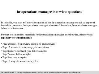 hr operations manager interview questions 
In this file, you can ref interview materials for hr operations manager such as types of 
interview questions, hr operations manager situational interview, hr operations manager 
behavioral interview… 
For top job interview materials for hr operations manager as following, please visit: 
topinterviewquestions.info 
• Free ebook: 75 interview questions and answers 
• Top 12 secrets to win every job interviews 
• Top 8 interview thank you letter samples 
• Top 7 cover letter samples 
• Top 8 resume samples 
• Top 15 ways to search new jobs 
Top materials: ebook: 75 interview questions with answers, top 7 cover letter samples, top 8 resume samples. Free pdf download 
 