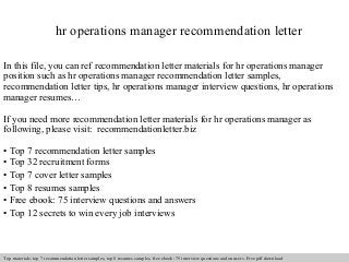 hr operations manager recommendation letter 
In this file, you can ref recommendation letter materials for hr operations manager 
position such as hr operations manager recommendation letter samples, 
recommendation letter tips, hr operations manager interview questions, hr operations 
manager resumes… 
If you need more recommendation letter materials for hr operations manager as 
following, please visit: recommendationletter.biz 
• Top 7 recommendation letter samples 
• Top 32 recruitment forms 
• Top 7 cover letter samples 
• Top 8 resumes samples 
• Free ebook: 75 interview questions and answers 
• Top 12 secrets to win every job interviews 
Interview questions and answers – free download/ pdf and ppt file 
Top materials: top 7 recommendation letter samples, top 8 resumes samples, free ebook: 75 interview questions and answers. Free pdf download 
 