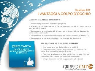 ARCHIVI e CARTELLA DIPENDENTE
 Archivi completamente Paperless per gli HR
 Piattaforma documentale per la consultazione documenti anche da remoto
per società di servizi
 Integrazione con reti aziendali Intranet per la disponibilità al dipendente
della cartella personale
 Integrazione con gestionali buste paga per upload massivi (cedolini e CU)
 Integrazione con logiche di delivery multicanale dei documenti
APP GESTIONE NOTE SPESE IN MOBILITA’
 Valore aggiunto per il dipendente in mobilità
 Semplificazione gestione degli scontrini giustificativi da
parte delle segreterie/amministrazioni
 Totale personalizzazione delle logiche dei rimborsi (es. per
commessa, per cliente, per missione, temporale)
 Integrazione con workflow approvativi già esistenti
 