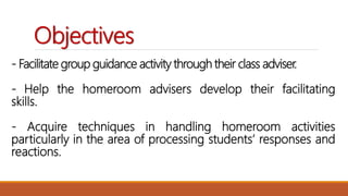 - Facilitate group guidance activity through their class adviser.
- Help the homeroom advisers develop their facilitating
skills.
- Acquire techniques in handling homeroom activities
particularly in the area of processing students’ responses and
reactions.
Objectives
 