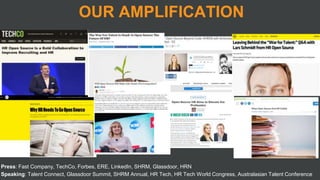 Press: Fast Company, TechCo, Forbes, ERE, LinkedIn, SHRM, Glassdoor, HRN
Speaking: Talent Connect, Glassdoor Summit, SHRM Annual, HR Tech, HR Tech World Congress, Australasian Talent Conference
OUR AMPLIFICATION
 