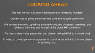 LOOKING AHEAD
The first full year has been intentionally self-funded by founders.
Our aim was to prove the model and build an engaged community.
We traveled the world, speaking at conferences, recruiting new members, and
validating the value and interest of the global HR community.
We have a clear value proposition and plan on taking HROS to the next level.
Funding to cover operational expenses is crucial as we shift into this new phase
of global growth.
 