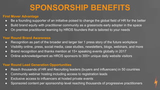 SPONSORSHIP BENEFITS
First Mover Advantage
● Be a founding supporter of an initiative poised to change the global field of HR for the better
● Build brand equity with practitioner community as a grassroots early adopter in the space
● On premise practitioner learning by HROS founders that is tailored to your needs
Year Round Brand Awareness
● Recognition as part of the broader and larger tier 1 press story of the future workplace
● Visibility online, press, social media, case studies, newsletters, blogs, webinars, and more
● Brand recognition and thanks mention at 15+ speaking events globally in 2017
● Online acknowledgement as HROS sponsors to 300+ unique daily website visitors
Year Round Lead Generation Opportunities
● Reach thousands of HR and Recruiting leaders (buyers and influencers) in 50 countries
● Community webinar hosting including access to registration leads
● Exclusive access to influencers at hosted private events
● Sponsored content per sponsorship level reaching thousands of progressive practitioners
 