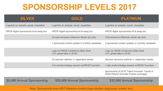 Note: Sponsorship does NOT influence content (case studies, blog posts, events, etc.)
SPONSORSHIP LEVELS 2017
SILVER GOLD PLATINUM
Logo/link on website, social, newsletter Logo/link on website, social, newsletter Logo/link on website, social, newsletter
HROS digital sponsorship kit & swag box HROS digital sponsorship kit & swag box HROS digital sponsorship kit & swag box
Co-host exclusive influencer dinner (at cost) Host exclusive influencer dinner (at cost)
1 sponsored content update in monthly newsletter 3 sponsored content updates in monthly newsletter
Logo on HROS Conference Slide Deck
(15+ global talks in 2016)
Logo on HROS Conference Slide Deck
(15+ global talks in 2016)
Co-sponsor webinar (+ registration leads) Sponsor exclusive webinar (+ registration leads)
2-hr remote strategy session w/HROS Founders 1-day onsite strategy session w/HROS Founders
Sponsorship of 2018 ‘Talent Innovator Trends to
Watch Report (includes Forbes coverage)
$5,000 Annual Sponsorship $20,000 Annual Sponsorship $35,000 Annual Sponsorship
 