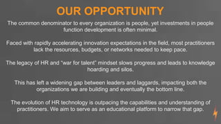 OUR OPPORTUNITY
The common denominator to every organization is people, yet investments in people
function development is often minimal.
Faced with rapidly accelerating innovation expectations in the field, most practitioners
lack the resources, budgets, or networks needed to keep pace.
The legacy of HR and “war for talent” mindset slows progress and leads to knowledge
hoarding and silos.
This has left a widening gap between leaders and laggards, impacting both the
organizations we are building and eventually the bottom line.
The evolution of HR technology is outpacing the capabilities and understanding of
practitioners. We aim to serve as an educational platform to narrow that gap.
 