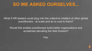 What if HR leaders could plug into the collective intellect of other global
practitioners - at scale and at no cost to them?
Would this enable practitioners build better organizations and
accelerate elevating the field forward?
Yes.
SO WE ASKED OURSELVES...
 