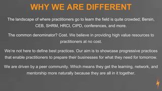 WHY WE ARE DIFFERENT
The landscape of where practitioners go to learn the field is quite crowded; Bersin,
CEB, SHRM, HRCI, CIPD, conferences, and more.
The common denominator? Cost. We believe in providing high value resources to
practitioners at no cost.
We’re not here to define best practices. Our aim is to showcase progressive practices
that enable practitioners to prepare their businesses for what they need for tomorrow.
We are driven by a peer community. Which means they get the learning, network, and
mentorship more naturally because they are all in it together.
 