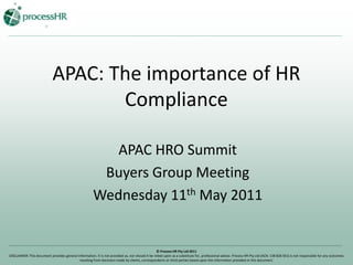 APAC: The importance of HR Compliance APAC HRO Summit Buyers Group Meeting Wednesday 11th May 2011 © Process HR Pty Ltd 2011 DISCLAIMER: This document provides general information. It is not provided as, nor should it be relied upon as a substitute for, professional advice. Process HR Pty Ltd (ACN: 138 826 561) is not responsible for any outcomes resulting from decisions made by clients, correspondents or third parties based upon the information provided in this document. 