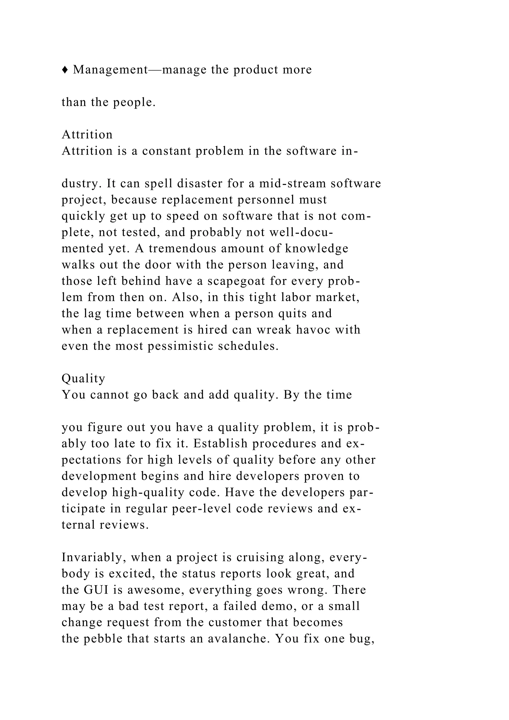 ♦ Management—manage the product more
than the people.
Attrition
Attrition is a constant problem in the software in-
dustry. It can spell disaster for a mid-stream software
project, because replacement personnel must
quickly get up to speed on software that is not com-
plete, not tested, and probably not well-docu-
mented yet. A tremendous amount of knowledge
walks out the door with the person leaving, and
those left behind have a scapegoat for every prob-
lem from then on. Also, in this tight labor market,
the lag time between when a person quits and
when a replacement is hired can wreak havoc with
even the most pessimistic schedules.
Quality
You cannot go back and add quality. By the time
you figure out you have a quality problem, it is prob-
ably too late to fix it. Establish procedures and ex-
pectations for high levels of quality before any other
development begins and hire developers proven to
develop high-quality code. Have the developers par-
ticipate in regular peer-level code reviews and ex-
ternal reviews.
Invariably, when a project is cruising along, every-
body is excited, the status reports look great, and
the GUI is awesome, everything goes wrong. There
may be a bad test report, a failed demo, or a small
change request from the customer that becomes
the pebble that starts an avalanche. You fix one bug,
 