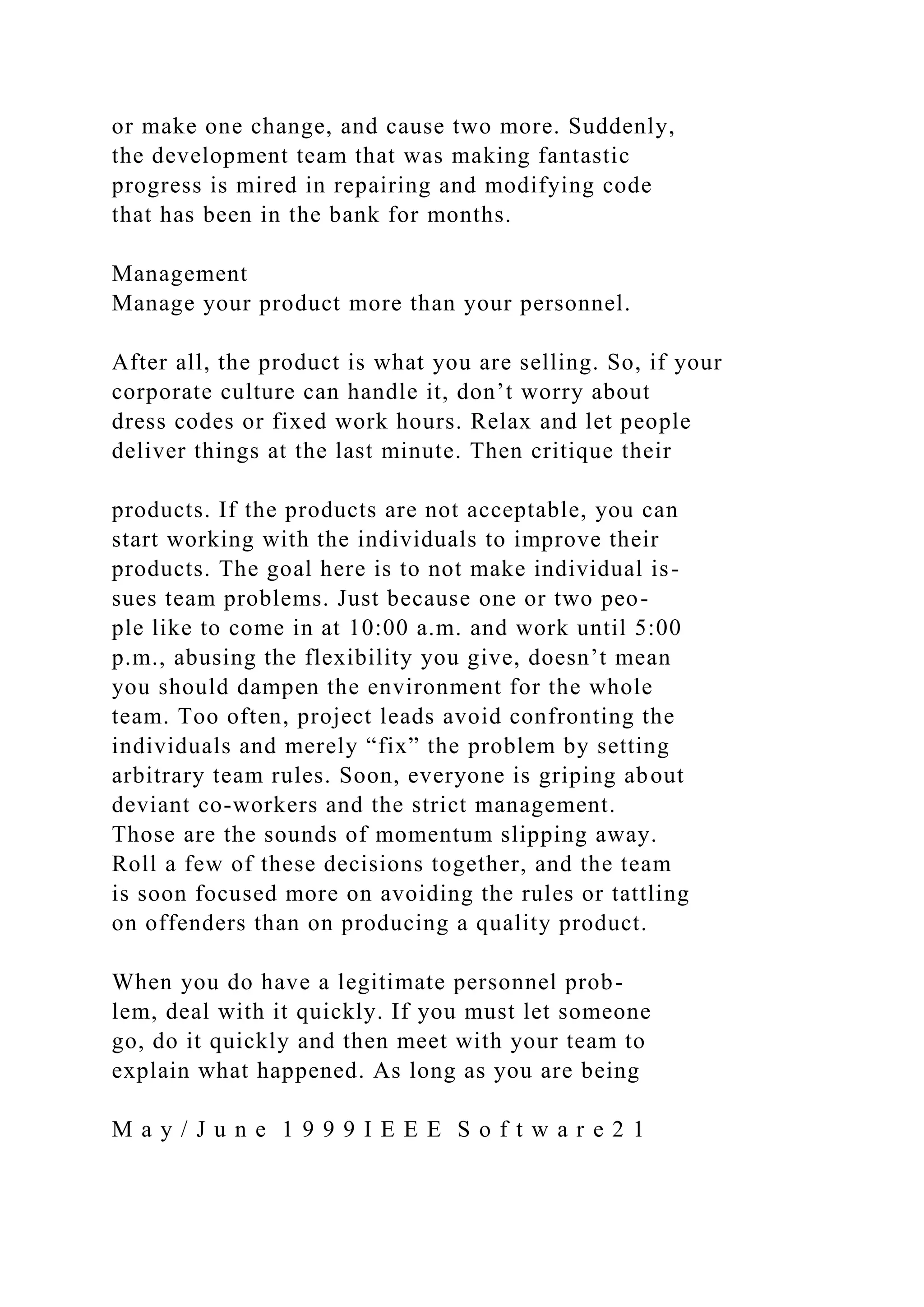or make one change, and cause two more. Suddenly,
the development team that was making fantastic
progress is mired in repairing and modifying code
that has been in the bank for months.
Management
Manage your product more than your personnel.
After all, the product is what you are selling. So, if your
corporate culture can handle it, don’t worry about
dress codes or fixed work hours. Relax and let people
deliver things at the last minute. Then critique their
products. If the products are not acceptable, you can
start working with the individuals to improve their
products. The goal here is to not make individual is-
sues team problems. Just because one or two peo-
ple like to come in at 10:00 a.m. and work until 5:00
p.m., abusing the flexibility you give, doesn’t mean
you should dampen the environment for the whole
team. Too often, project leads avoid confronting the
individuals and merely “fix” the problem by setting
arbitrary team rules. Soon, everyone is griping about
deviant co-workers and the strict management.
Those are the sounds of momentum slipping away.
Roll a few of these decisions together, and the team
is soon focused more on avoiding the rules or tattling
on offenders than on producing a quality product.
When you do have a legitimate personnel prob-
lem, deal with it quickly. If you must let someone
go, do it quickly and then meet with your team to
explain what happened. As long as you are being
M a y / J u n e 1 9 9 9 I E E E S o f t w a r e 2 1
 