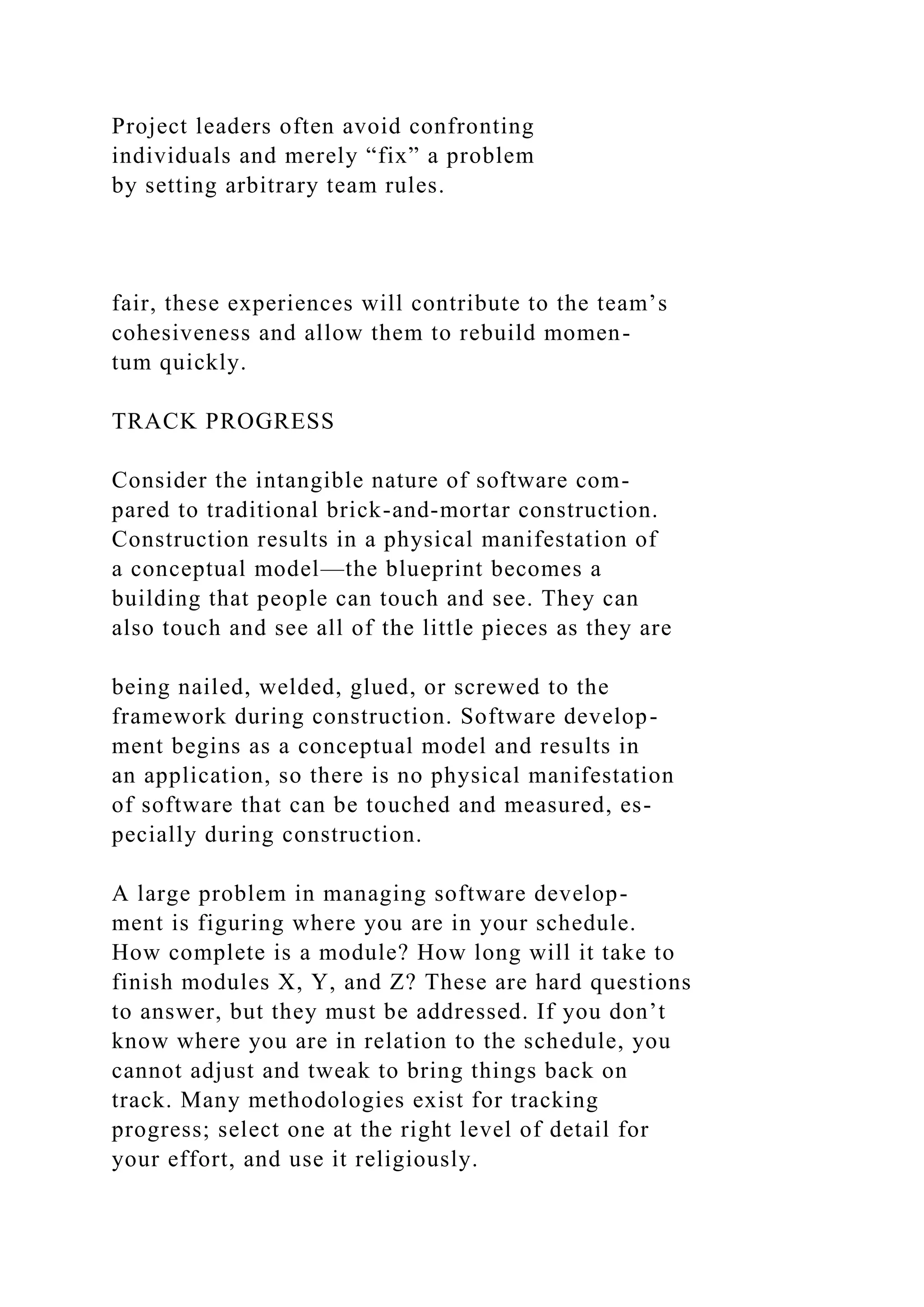Project leaders often avoid confronting
individuals and merely “fix” a problem
by setting arbitrary team rules.
fair, these experiences will contribute to the team’s
cohesiveness and allow them to rebuild momen-
tum quickly.
TRACK PROGRESS
Consider the intangible nature of software com-
pared to traditional brick-and-mortar construction.
Construction results in a physical manifestation of
a conceptual model—the blueprint becomes a
building that people can touch and see. They can
also touch and see all of the little pieces as they are
being nailed, welded, glued, or screwed to the
framework during construction. Software develop-
ment begins as a conceptual model and results in
an application, so there is no physical manifestation
of software that can be touched and measured, es-
pecially during construction.
A large problem in managing software develop-
ment is figuring where you are in your schedule.
How complete is a module? How long will it take to
finish modules X, Y, and Z? These are hard questions
to answer, but they must be addressed. If you don’t
know where you are in relation to the schedule, you
cannot adjust and tweak to bring things back on
track. Many methodologies exist for tracking
progress; select one at the right level of detail for
your effort, and use it religiously.
 