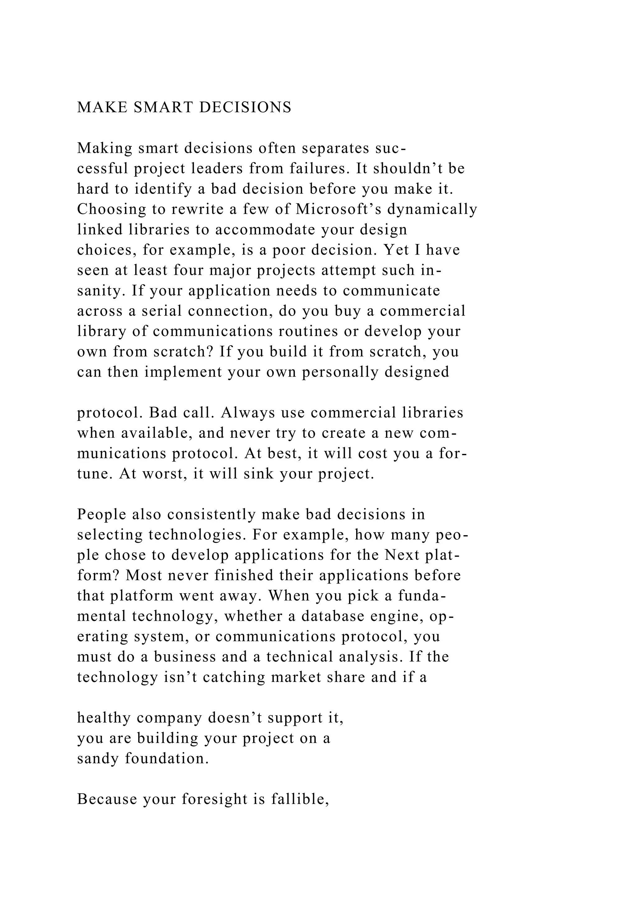 MAKE SMART DECISIONS
Making smart decisions often separates suc-
cessful project leaders from failures. It shouldn’t be
hard to identify a bad decision before you make it.
Choosing to rewrite a few of Microsoft’s dynamically
linked libraries to accommodate your design
choices, for example, is a poor decision. Yet I have
seen at least four major projects attempt such in-
sanity. If your application needs to communicate
across a serial connection, do you buy a commercial
library of communications routines or develop your
own from scratch? If you build it from scratch, you
can then implement your own personally designed
protocol. Bad call. Always use commercial libraries
when available, and never try to create a new com-
munications protocol. At best, it will cost you a for-
tune. At worst, it will sink your project.
People also consistently make bad decisions in
selecting technologies. For example, how many peo-
ple chose to develop applications for the Next plat-
form? Most never finished their applications before
that platform went away. When you pick a funda-
mental technology, whether a database engine, op-
erating system, or communications protocol, you
must do a business and a technical analysis. If the
technology isn’t catching market share and if a
healthy company doesn’t support it,
you are building your project on a
sandy foundation.
Because your foresight is fallible,
 