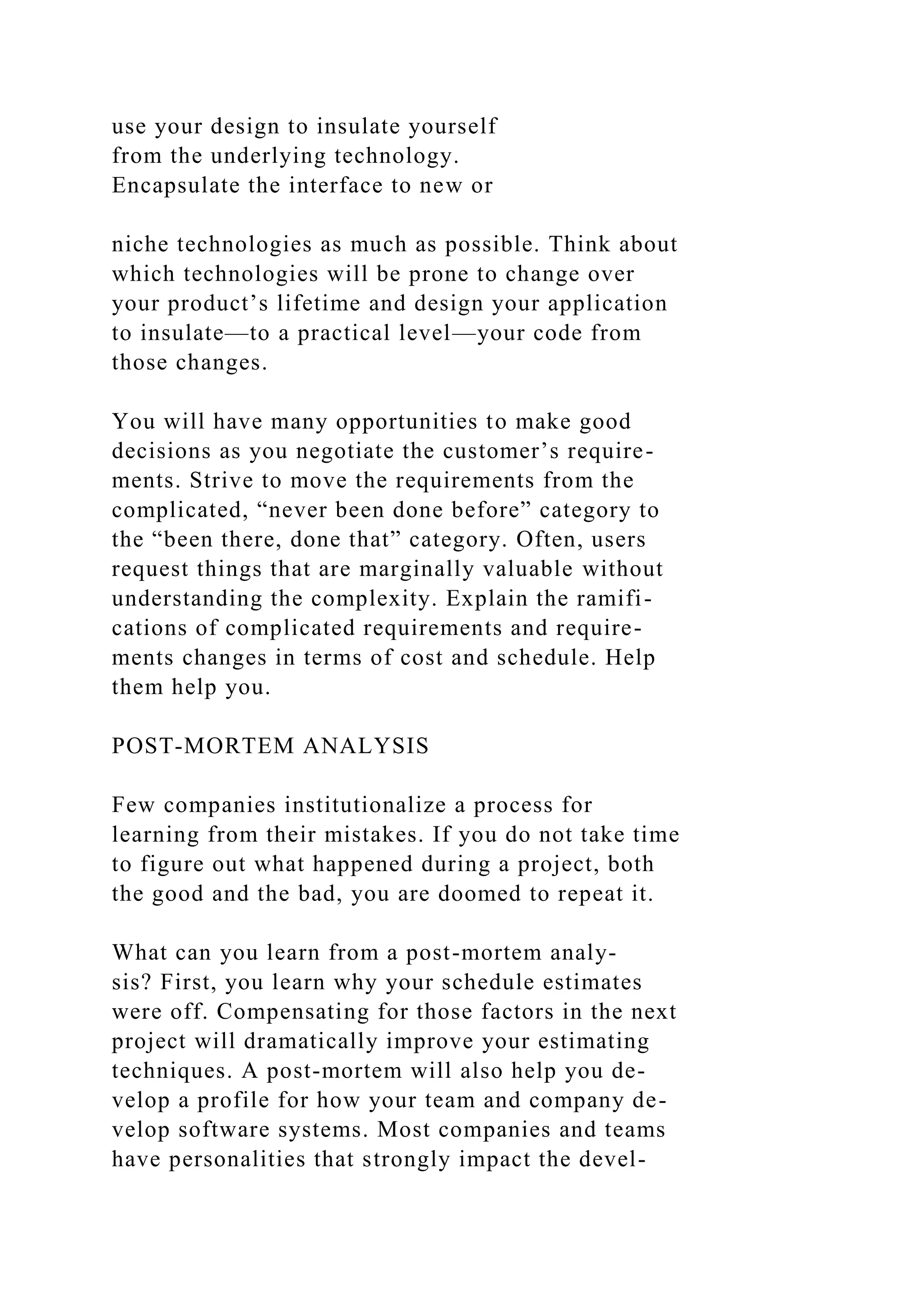use your design to insulate yourself
from the underlying technology.
Encapsulate the interface to new or
niche technologies as much as possible. Think about
which technologies will be prone to change over
your product’s lifetime and design your application
to insulate—to a practical level—your code from
those changes.
You will have many opportunities to make good
decisions as you negotiate the customer’s require-
ments. Strive to move the requirements from the
complicated, “never been done before” category to
the “been there, done that” category. Often, users
request things that are marginally valuable without
understanding the complexity. Explain the ramifi-
cations of complicated requirements and require-
ments changes in terms of cost and schedule. Help
them help you.
POST-MORTEM ANALYSIS
Few companies institutionalize a process for
learning from their mistakes. If you do not take time
to figure out what happened during a project, both
the good and the bad, you are doomed to repeat it.
What can you learn from a post-mortem analy-
sis? First, you learn why your schedule estimates
were off. Compensating for those factors in the next
project will dramatically improve your estimating
techniques. A post-mortem will also help you de-
velop a profile for how your team and company de-
velop software systems. Most companies and teams
have personalities that strongly impact the devel-
 