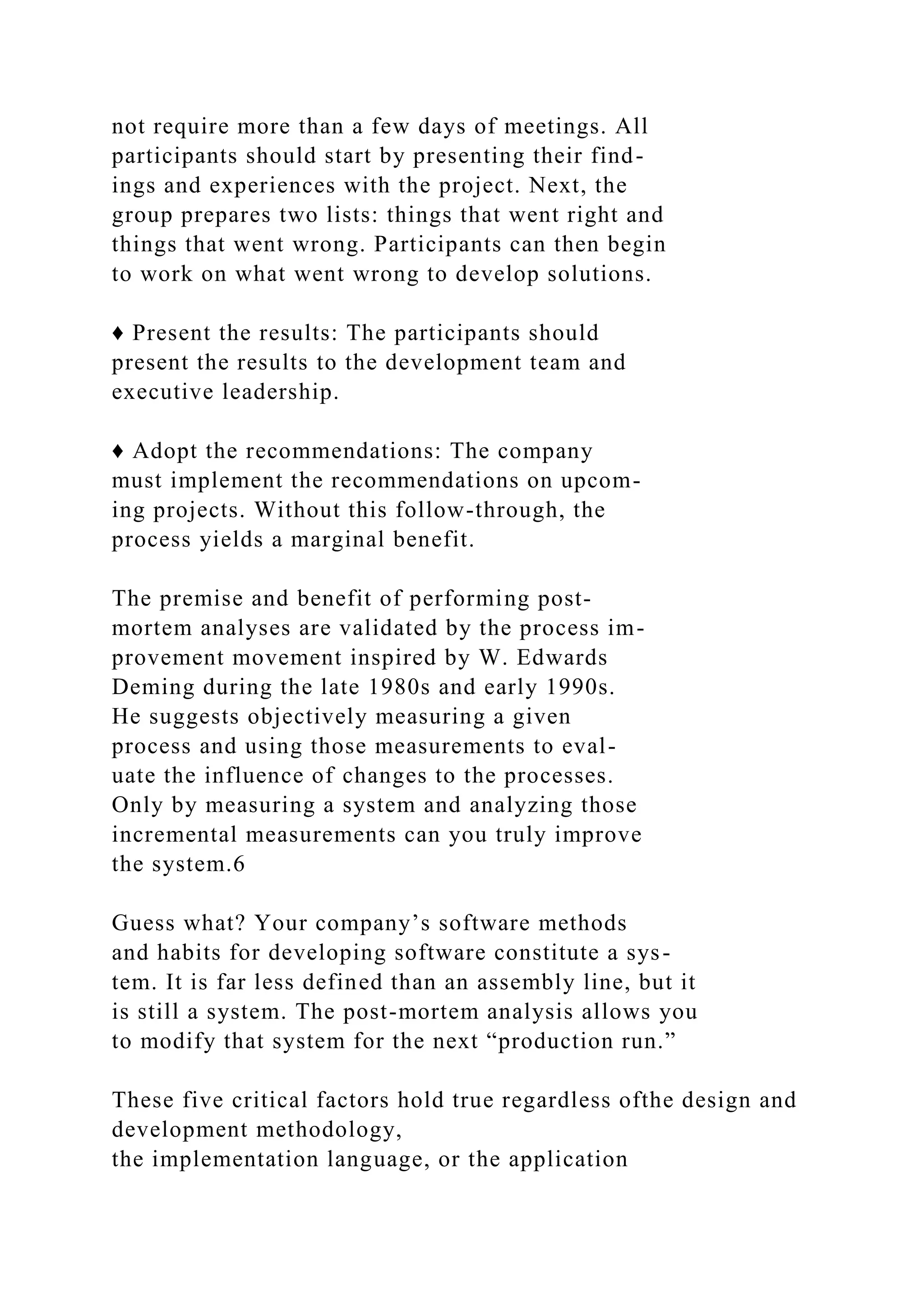 not require more than a few days of meetings. All
participants should start by presenting their find-
ings and experiences with the project. Next, the
group prepares two lists: things that went right and
things that went wrong. Participants can then begin
to work on what went wrong to develop solutions.
♦ Present the results: The participants should
present the results to the development team and
executive leadership.
♦ Adopt the recommendations: The company
must implement the recommendations on upcom-
ing projects. Without this follow-through, the
process yields a marginal benefit.
The premise and benefit of performing post-
mortem analyses are validated by the process im-
provement movement inspired by W. Edwards
Deming during the late 1980s and early 1990s.
He suggests objectively measuring a given
process and using those measurements to eval-
uate the influence of changes to the processes.
Only by measuring a system and analyzing those
incremental measurements can you truly improve
the system.6
Guess what? Your company’s software methods
and habits for developing software constitute a sys-
tem. It is far less defined than an assembly line, but it
is still a system. The post-mortem analysis allows you
to modify that system for the next “production run.”
These five critical factors hold true regardless ofthe design and
development methodology,
the implementation language, or the application
 
