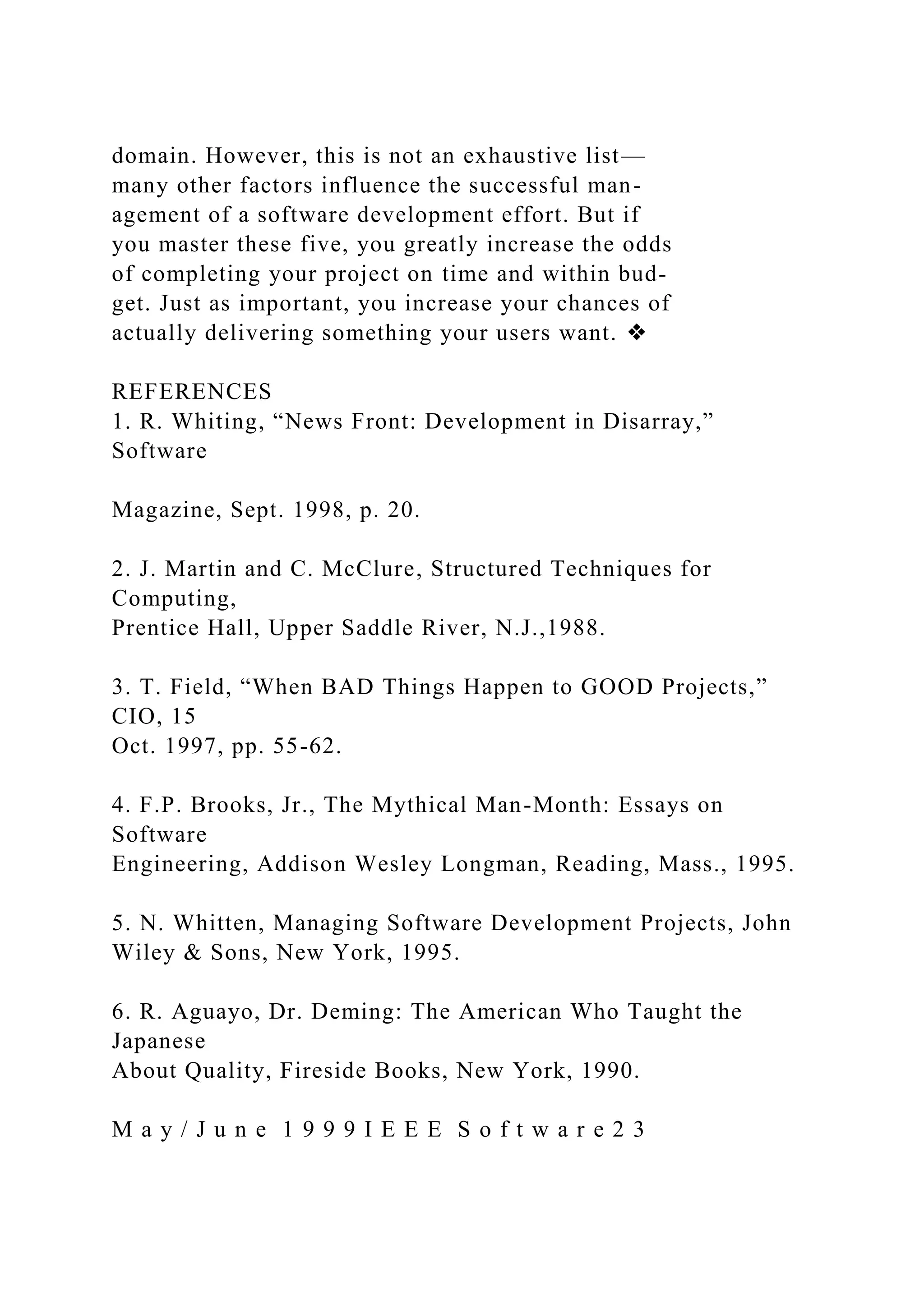 domain. However, this is not an exhaustive list—
many other factors influence the successful man-
agement of a software development effort. But if
you master these five, you greatly increase the odds
of completing your project on time and within bud-
get. Just as important, you increase your chances of
actually delivering something your users want. ❖
REFERENCES
1. R. Whiting, “News Front: Development in Disarray,”
Software
Magazine, Sept. 1998, p. 20.
2. J. Martin and C. McClure, Structured Techniques for
Computing,
Prentice Hall, Upper Saddle River, N.J.,1988.
3. T. Field, “When BAD Things Happen to GOOD Projects,”
CIO, 15
Oct. 1997, pp. 55-62.
4. F.P. Brooks, Jr., The Mythical Man-Month: Essays on
Software
Engineering, Addison Wesley Longman, Reading, Mass., 1995.
5. N. Whitten, Managing Software Development Projects, John
Wiley & Sons, New York, 1995.
6. R. Aguayo, Dr. Deming: The American Who Taught the
Japanese
About Quality, Fireside Books, New York, 1990.
M a y / J u n e 1 9 9 9 I E E E S o f t w a r e 2 3
 