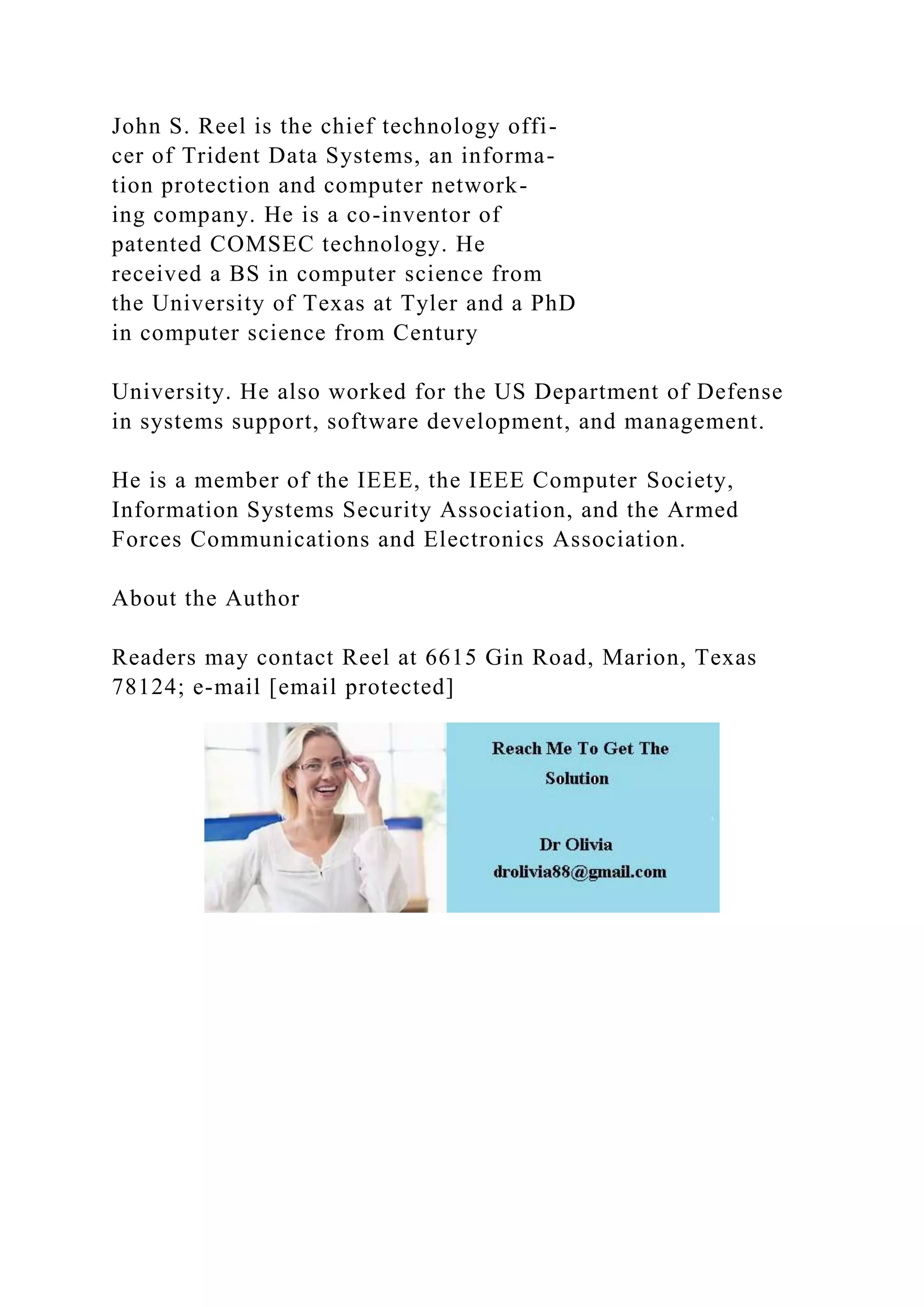 John S. Reel is the chief technology offi-
cer of Trident Data Systems, an informa-
tion protection and computer network-
ing company. He is a co-inventor of
patented COMSEC technology. He
received a BS in computer science from
the University of Texas at Tyler and a PhD
in computer science from Century
University. He also worked for the US Department of Defense
in systems support, software development, and management.
He is a member of the IEEE, the IEEE Computer Society,
Information Systems Security Association, and the Armed
Forces Communications and Electronics Association.
About the Author
Readers may contact Reel at 6615 Gin Road, Marion, Texas
78124; e-mail [email protected]
 