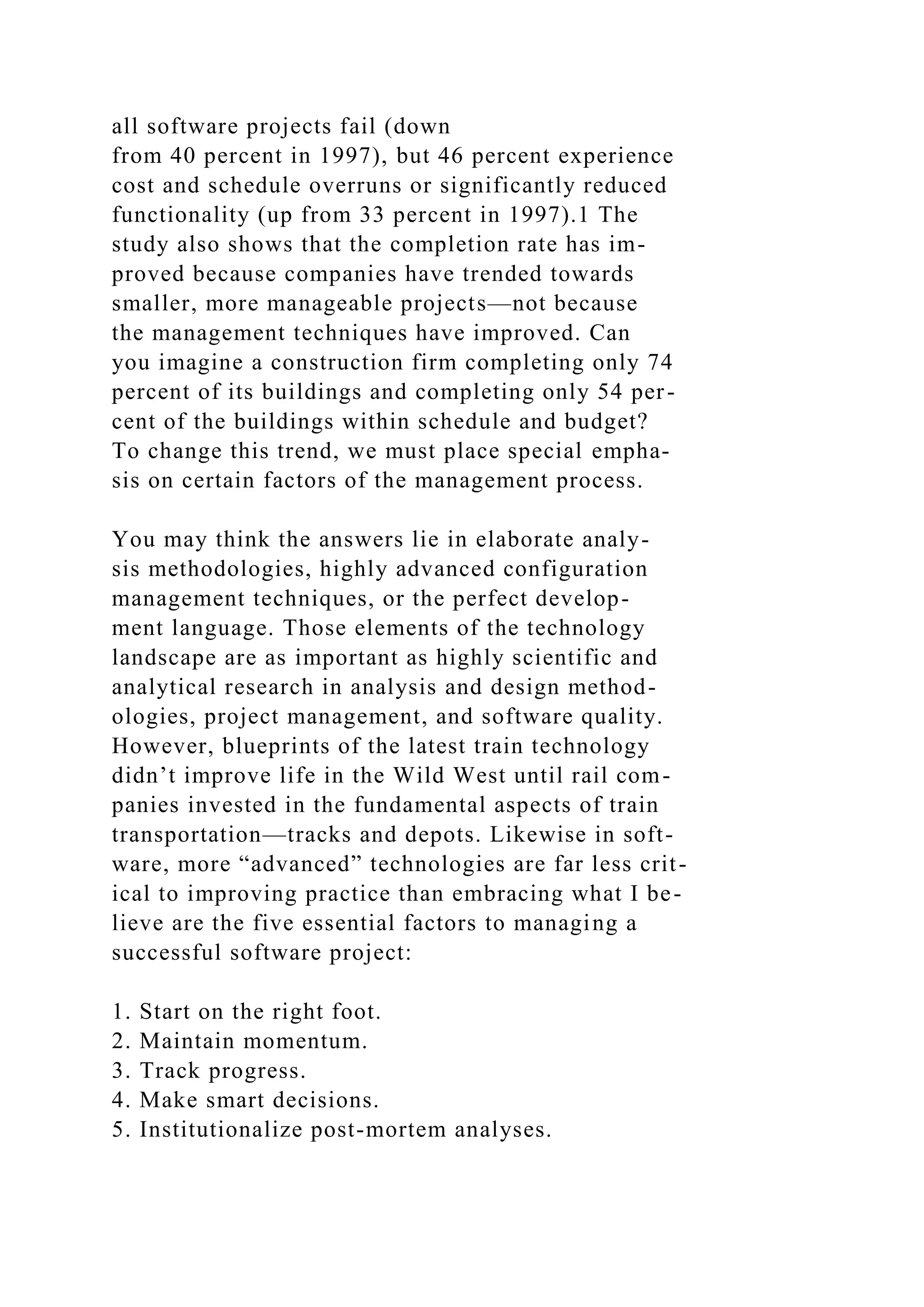 all software projects fail (down
from 40 percent in 1997), but 46 percent experience
cost and schedule overruns or significantly reduced
functionality (up from 33 percent in 1997).1 The
study also shows that the completion rate has im-
proved because companies have trended towards
smaller, more manageable projects—not because
the management techniques have improved. Can
you imagine a construction firm completing only 74
percent of its buildings and completing only 54 per-
cent of the buildings within schedule and budget?
To change this trend, we must place special empha-
sis on certain factors of the management process.
You may think the answers lie in elaborate analy-
sis methodologies, highly advanced configuration
management techniques, or the perfect develop-
ment language. Those elements of the technology
landscape are as important as highly scientific and
analytical research in analysis and design method-
ologies, project management, and software quality.
However, blueprints of the latest train technology
didn’t improve life in the Wild West until rail com-
panies invested in the fundamental aspects of train
transportation—tracks and depots. Likewise in soft-
ware, more “advanced” technologies are far less crit-
ical to improving practice than embracing what I be-
lieve are the five essential factors to managing a
successful software project:
1. Start on the right foot.
2. Maintain momentum.
3. Track progress.
4. Make smart decisions.
5. Institutionalize post-mortem analyses.
 