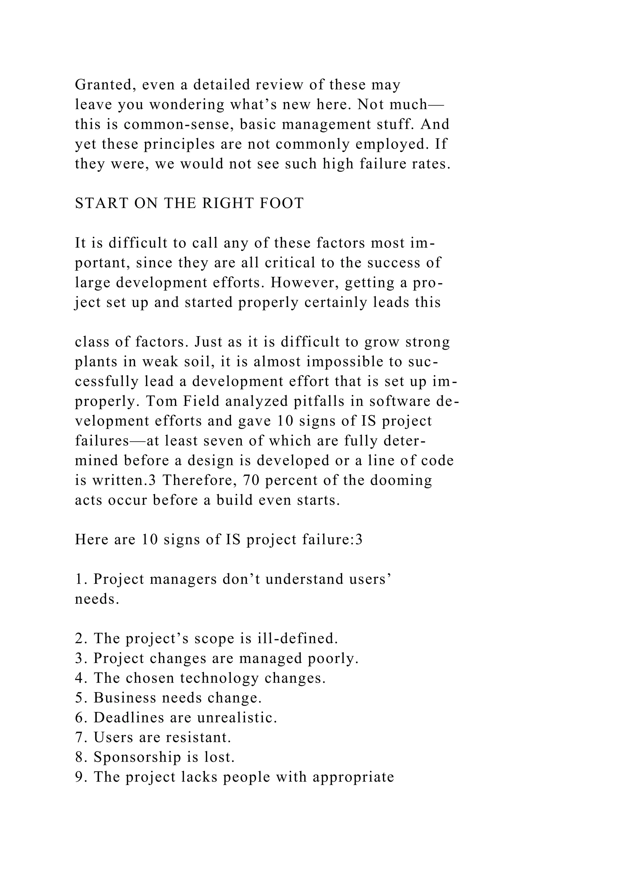 Granted, even a detailed review of these may
leave you wondering what’s new here. Not much—
this is common-sense, basic management stuff. And
yet these principles are not commonly employed. If
they were, we would not see such high failure rates.
START ON THE RIGHT FOOT
It is difficult to call any of these factors most im-
portant, since they are all critical to the success of
large development efforts. However, getting a pro-
ject set up and started properly certainly leads this
class of factors. Just as it is difficult to grow strong
plants in weak soil, it is almost impossible to suc-
cessfully lead a development effort that is set up im-
properly. Tom Field analyzed pitfalls in software de-
velopment efforts and gave 10 signs of IS project
failures—at least seven of which are fully deter-
mined before a design is developed or a line of code
is written.3 Therefore, 70 percent of the dooming
acts occur before a build even starts.
Here are 10 signs of IS project failure:3
1. Project managers don’t understand users’
needs.
2. The project’s scope is ill-defined.
3. Project changes are managed poorly.
4. The chosen technology changes.
5. Business needs change.
6. Deadlines are unrealistic.
7. Users are resistant.
8. Sponsorship is lost.
9. The project lacks people with appropriate
 