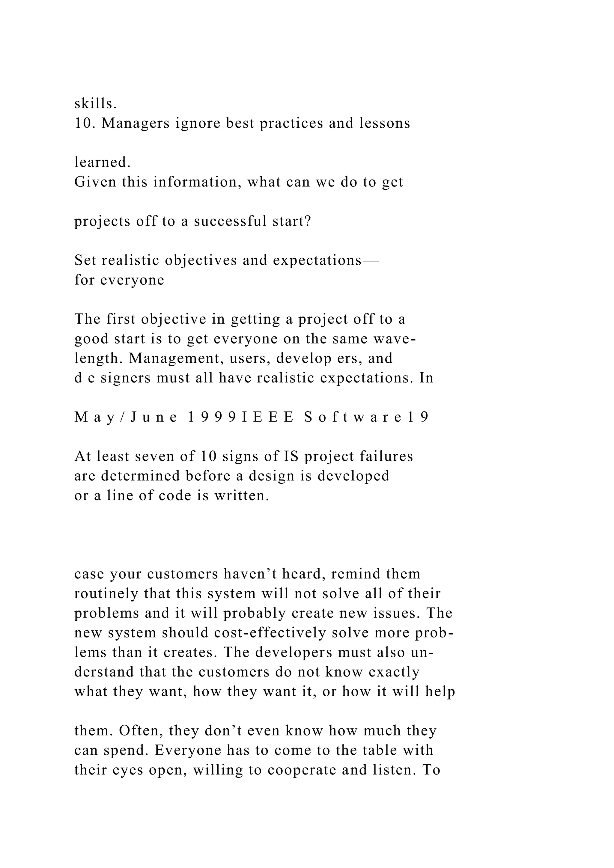 skills.
10. Managers ignore best practices and lessons
learned.
Given this information, what can we do to get
projects off to a successful start?
Set realistic objectives and expectations—
for everyone
The first objective in getting a project off to a
good start is to get everyone on the same wave-
length. Management, users, develop ers, and
d e signers must all have realistic expectations. In
M a y / J u n e 1 9 9 9 I E E E S o f t w a r e 1 9
At least seven of 10 signs of IS project failures
are determined before a design is developed
or a line of code is written.
case your customers haven’t heard, remind them
routinely that this system will not solve all of their
problems and it will probably create new issues. The
new system should cost-effectively solve more prob-
lems than it creates. The developers must also un-
derstand that the customers do not know exactly
what they want, how they want it, or how it will help
them. Often, they don’t even know how much they
can spend. Everyone has to come to the table with
their eyes open, willing to cooperate and listen. To
 