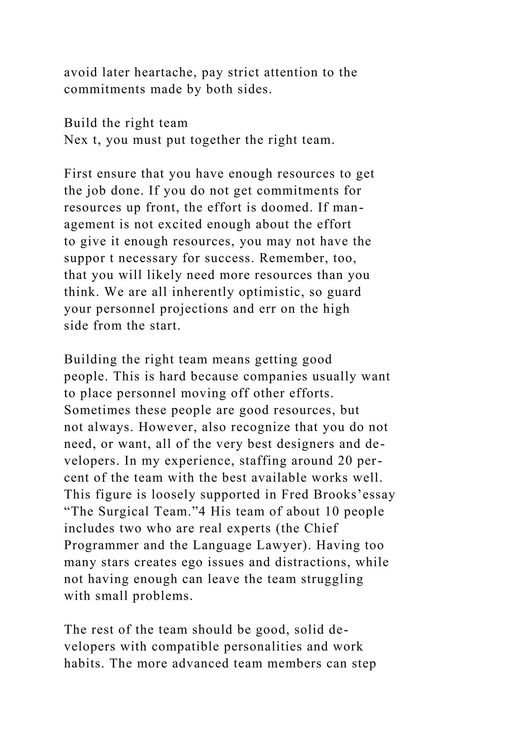 avoid later heartache, pay strict attention to the
commitments made by both sides.
Build the right team
Nex t, you must put together the right team.
First ensure that you have enough resources to get
the job done. If you do not get commitments for
resources up front, the effort is doomed. If man-
agement is not excited enough about the effort
to give it enough resources, you may not have the
suppor t necessary for success. Remember, too,
that you will likely need more resources than you
think. We are all inherently optimistic, so guard
your personnel projections and err on the high
side from the start.
Building the right team means getting good
people. This is hard because companies usually want
to place personnel moving off other efforts.
Sometimes these people are good resources, but
not always. However, also recognize that you do not
need, or want, all of the very best designers and de-
velopers. In my experience, staffing around 20 per-
cent of the team with the best available works well.
This figure is loosely supported in Fred Brooks’essay
“The Surgical Team.”4 His team of about 10 people
includes two who are real experts (the Chief
Programmer and the Language Lawyer). Having too
many stars creates ego issues and distractions, while
not having enough can leave the team struggling
with small problems.
The rest of the team should be good, solid de-
velopers with compatible personalities and work
habits. The more advanced team members can step
 