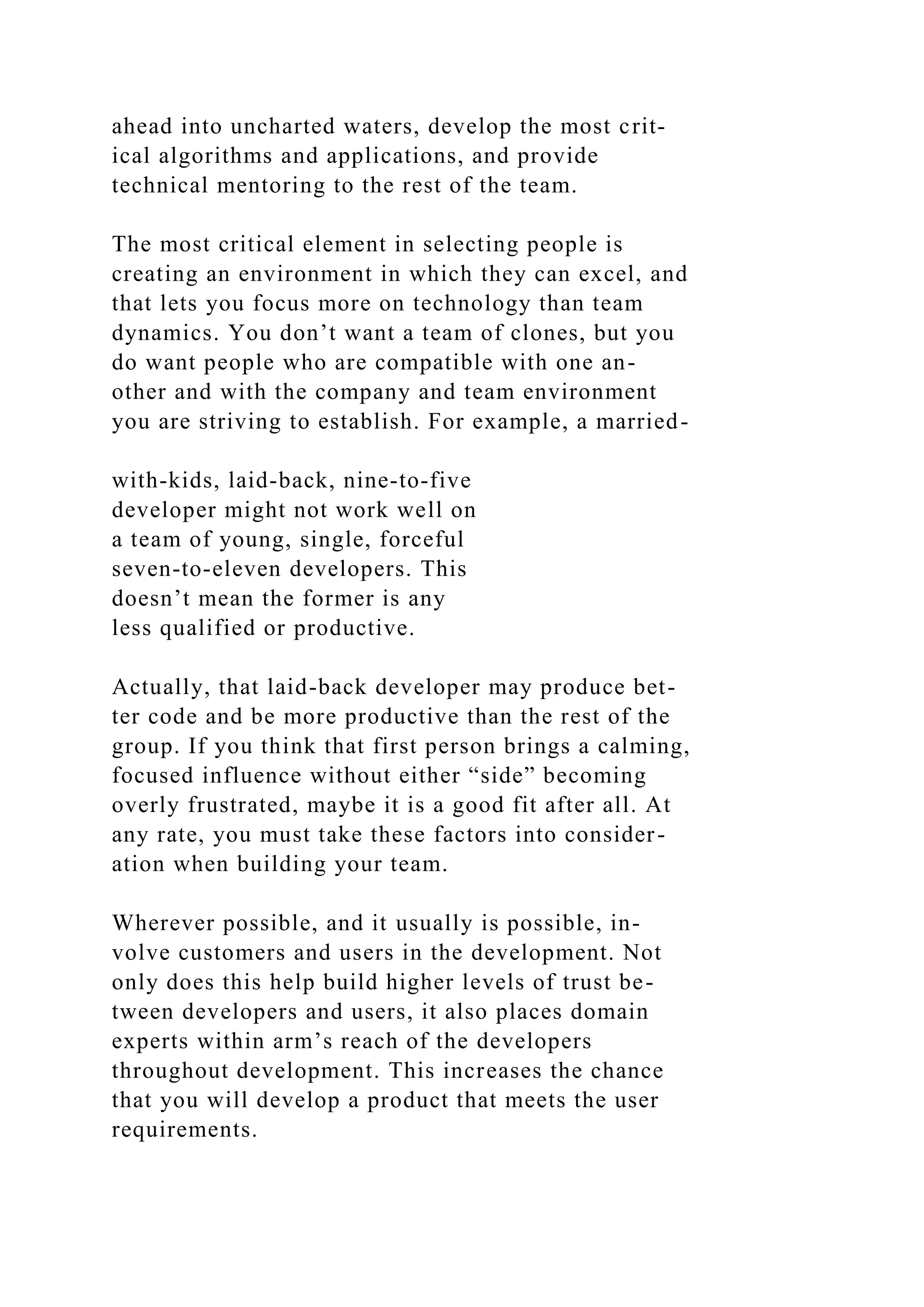 ahead into uncharted waters, develop the most crit-
ical algorithms and applications, and provide
technical mentoring to the rest of the team.
The most critical element in selecting people is
creating an environment in which they can excel, and
that lets you focus more on technology than team
dynamics. You don’t want a team of clones, but you
do want people who are compatible with one an-
other and with the company and team environment
you are striving to establish. For example, a married-
with-kids, laid-back, nine-to-five
developer might not work well on
a team of young, single, forceful
seven-to-eleven developers. This
doesn’t mean the former is any
less qualified or productive.
Actually, that laid-back developer may produce bet-
ter code and be more productive than the rest of the
group. If you think that first person brings a calming,
focused influence without either “side” becoming
overly frustrated, maybe it is a good fit after all. At
any rate, you must take these factors into consider-
ation when building your team.
Wherever possible, and it usually is possible, in-
volve customers and users in the development. Not
only does this help build higher levels of trust be-
tween developers and users, it also places domain
experts within arm’s reach of the developers
throughout development. This increases the chance
that you will develop a product that meets the user
requirements.
 