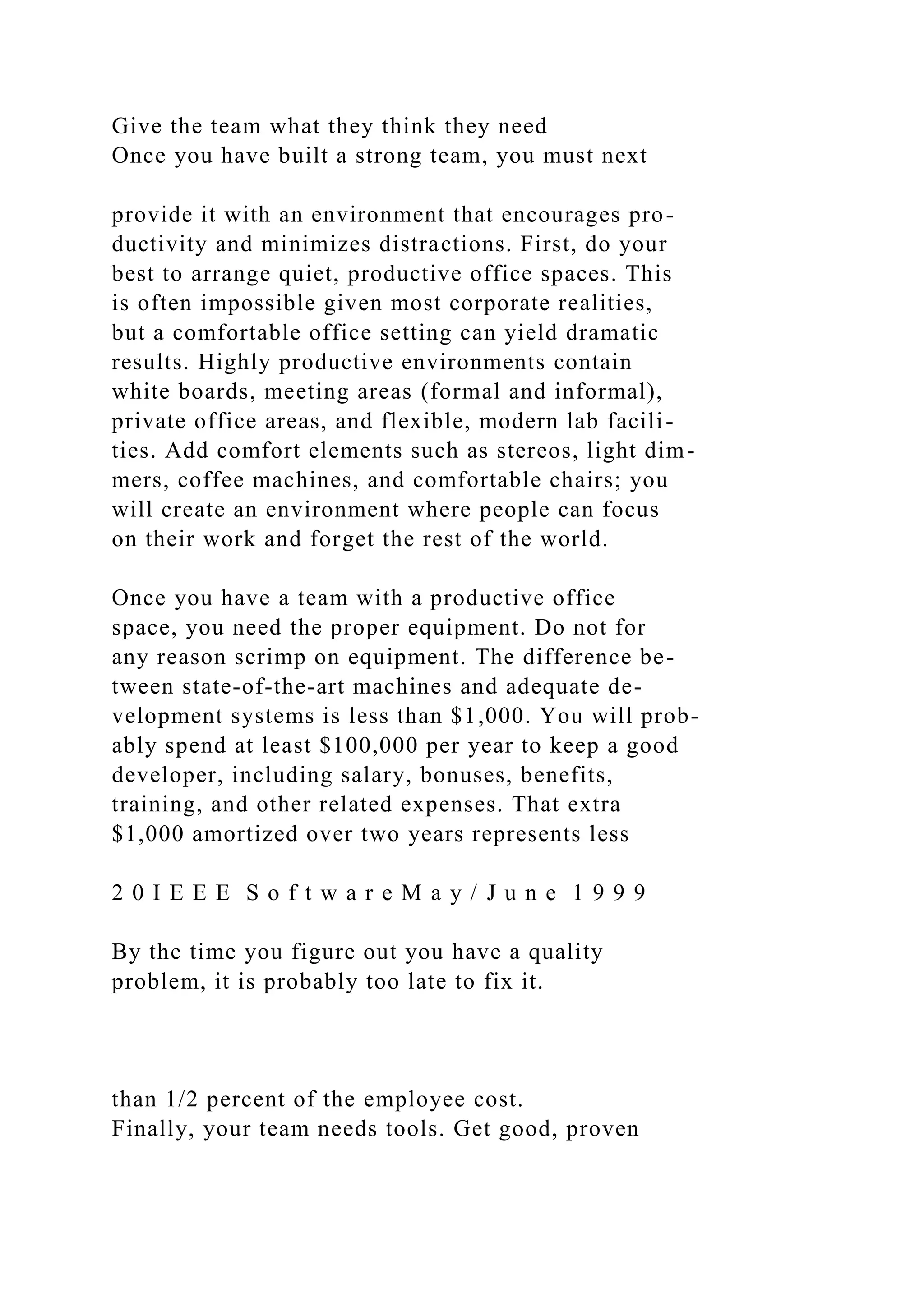 Give the team what they think they need
Once you have built a strong team, you must next
provide it with an environment that encourages pro-
ductivity and minimizes distractions. First, do your
best to arrange quiet, productive office spaces. This
is often impossible given most corporate realities,
but a comfortable office setting can yield dramatic
results. Highly productive environments contain
white boards, meeting areas (formal and informal),
private office areas, and flexible, modern lab facili-
ties. Add comfort elements such as stereos, light dim-
mers, coffee machines, and comfortable chairs; you
will create an environment where people can focus
on their work and forget the rest of the world.
Once you have a team with a productive office
space, you need the proper equipment. Do not for
any reason scrimp on equipment. The difference be-
tween state-of-the-art machines and adequate de-
velopment systems is less than $1,000. You will prob-
ably spend at least $100,000 per year to keep a good
developer, including salary, bonuses, benefits,
training, and other related expenses. That extra
$1,000 amortized over two years represents less
2 0 I E E E S o f t w a r e M a y / J u n e 1 9 9 9
By the time you figure out you have a quality
problem, it is probably too late to fix it.
than 1/2 percent of the employee cost.
Finally, your team needs tools. Get good, proven
 