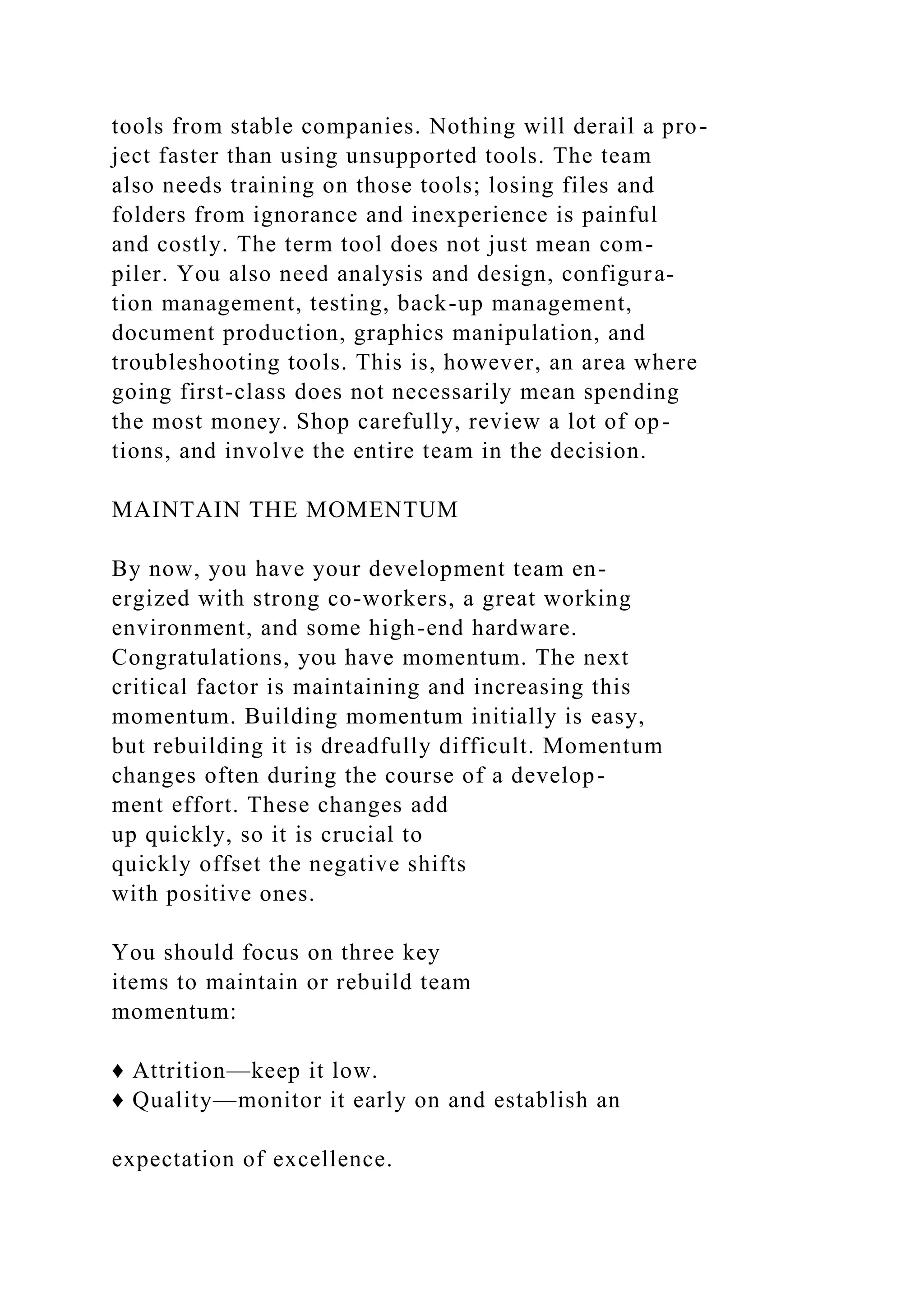 tools from stable companies. Nothing will derail a pro-
ject faster than using unsupported tools. The team
also needs training on those tools; losing files and
folders from ignorance and inexperience is painful
and costly. The term tool does not just mean com-
piler. You also need analysis and design, configura-
tion management, testing, back-up management,
document production, graphics manipulation, and
troubleshooting tools. This is, however, an area where
going first-class does not necessarily mean spending
the most money. Shop carefully, review a lot of op-
tions, and involve the entire team in the decision.
MAINTAIN THE MOMENTUM
By now, you have your development team en-
ergized with strong co-workers, a great working
environment, and some high-end hardware.
Congratulations, you have momentum. The next
critical factor is maintaining and increasing this
momentum. Building momentum initially is easy,
but rebuilding it is dreadfully difficult. Momentum
changes often during the course of a develop-
ment effort. These changes add
up quickly, so it is crucial to
quickly offset the negative shifts
with positive ones.
You should focus on three key
items to maintain or rebuild team
momentum:
♦ Attrition—keep it low.
♦ Quality—monitor it early on and establish an
expectation of excellence.
 