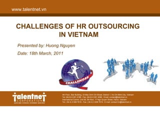 www.talentnet.vn


  CHALLENGES OF HR OUTSOURCING
           IN VIETNAM
  Presented by: Huong Nguyen
  Date: 18th March, 2011




                   4th Floor, Star Building, 33Building, 33 Mac Dinh District 1, Ho Chi Minh City, Vietnam Vietnam
                                4th Floor, Star Mac Dinh Chi Street, Chi Street, District 1, Ho Chi Minh City,
                   Tel: (84-8) 291 188 - Fax: (84-8) 291 4088 - Email: contact@talentnet.vn
                                Tel: (84-8) 6 291 4188 - Fax: (84-8) 6 291 4088 - Email: contact@talentnet.vn
                   International Centre, UnitCentre, Unit 06, 5th floor, 17 Ngo Quyen Street, Hanoi, Vietnam
                                International 06, 5th floor, 17 Ngo Quyen Street, Hanoi, Vietnam
                   Tel: ( 84 4) 936 76184) Fax: ( 84 4) - Fax: ( 84- 4) 3 936contact-hn@talentnet.vn
                                Tel: ( 84 - 3 936 7618 936 7619 E-mail: 7619 - E-mail: contact-hn@talentnet.vn
 