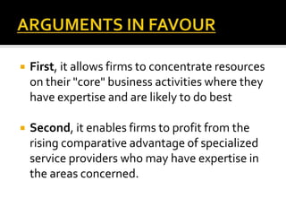    First, it allows firms to concentrate resources
    on their "core" business activities where they
    have expertise and are likely to do best

   Second, it enables firms to profit from the
    rising comparative advantage of specialized
    service providers who may have expertise in
    the areas concerned.
 