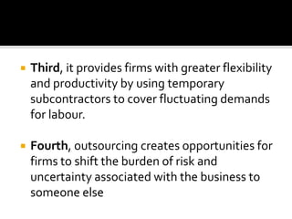    Third, it provides firms with greater flexibility
    and productivity by using temporary
    subcontractors to cover fluctuating demands
    for labour.

   Fourth, outsourcing creates opportunities for
    firms to shift the burden of risk and
    uncertainty associated with the business to
    someone else
 