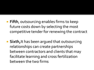    Fifth, outsourcing enables firms to keep
    future costs down by selecting the most
    competitive tender for renewing the contract

   Sixth,It has been argued that outsourcing
    relationships can create partnerships
    between contractors and clients that may
    facilitate learning and cross fertilization
    between the two firms
 