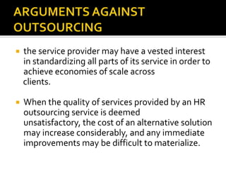    the service provider may have a vested interest
    in standardizing all parts of its service in order to
    achieve economies of scale across
    clients.

   When the quality of services provided by an HR
    outsourcing service is deemed
    unsatisfactory, the cost of an alternative solution
    may increase considerably, and any immediate
    improvements may be difficult to materialize.
 