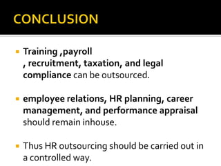    Training ,payroll
    , recruitment, taxation, and legal
    compliance can be outsourced.

   employee relations, HR planning, career
    management, and performance appraisal
    should remain inhouse.

   Thus HR outsourcing should be carried out in
    a controlled way.
 