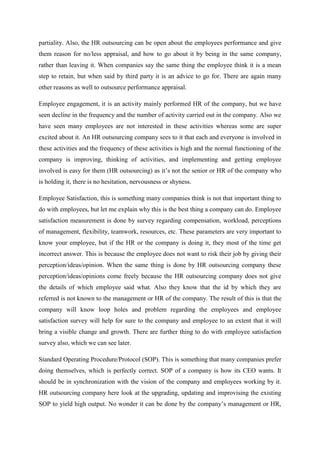 partiality. Also, the HR outsourcing can be open about the employees performance and give
them reason for no/less appraisal, and how to go about it by being in the same company,
rather than leaving it. When companies say the same thing the employee think it is a mean
step to retain, but when said by third party it is an advice to go for. There are again many
other reasons as well to outsource performance appraisal.
Employee engagement, it is an activity mainly performed HR of the company, but we have
seen decline in the frequency and the number of activity carried out in the company. Also we
have seen many employees are not interested in these activities whereas some are super
excited about it. An HR outsourcing company sees to it that each and everyone is involved in
these activities and the frequency of these activities is high and the normal functioning of the
company is improving, thinking of activities, and implementing and getting employee
involved is easy for them (HR outsourcing) as it’s not the senior or HR of the company who
is holding it, there is no hesitation, nervousness or shyness.
Employee Satisfaction, this is something many companies think is not that important thing to
do with employees, but let me explain why this is the best thing a company can do. Employee
satisfaction measurement is done by survey regarding compensation, workload, perceptions
of management, flexibility, teamwork, resources, etc. These parameters are very important to
know your employee, but if the HR or the company is doing it, they most of the time get
incorrect answer. This is because the employee does not want to risk their job by giving their
perception/ideas/opinion. When the same thing is done by HR outsourcing company these
perception/ideas/opinions come freely because the HR outsourcing company does not give
the details of which employee said what. Also they know that the id by which they are
referred is not known to the management or HR of the company. The result of this is that the
company will know loop holes and problem regarding the employees and employee
satisfaction survey will help for sure to the company and employee to an extent that it will
bring a visible change and growth. There are further thing to do with employee satisfaction
survey also, which we can see later.
Standard Operating Procedure/Protocol (SOP). This is something that many companies prefer
doing themselves, which is perfectly correct. SOP of a company is how its CEO wants. It
should be in synchronization with the vision of the company and employees working by it.
HR outsourcing company here look at the upgrading, updating and improvising the existing
SOP to yield high output. No wonder it can be done by the company’s management or HR,
 