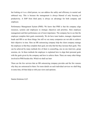 but looking at it as a third person, we can address the safely and efficiency in neutral and
unbiased way. This is because the management is always blamed of only focusing of
productivity. A SOP from third party is always an advantage for both company and
employee.
Performance Management System (PMS). We know that PMS is that the company align
resources, systems and employees to strategic objectives and priorities. Here employee
management and their performance are of most importance. The company has to see that the
employee complete their goals consistently. We do have team leaders, manager, department
heads and HR to see these things, but still we see many companies are not able to achieve
their objective in time. Here an HR outsourcing company help the client company manage
the employee so that they complete their goal, not only that but they increase their goals. This
can be achieved by many methods few of them is counselling, one on one interview, group
sessions, etc. In these methods the employee is explained how to align their personal goals
with the goals given by the company and how to achieve them. There are many other things
involved in PMS besides this. Which we shall see later
These are the few services that an HR outsourcing company provides and the few reasons
why they are outsourced to them. For more details on each individual services we shall blog
in some time, till then help us with your views and opinions.
Starten Solutions LLP.
 